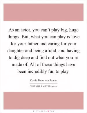As an actor, you can’t play big, huge things. But, what you can play is love for your father and caring for your daughter and being afraid, and having to dig deep and find out what you’re made of. All of those things have been incredibly fun to play Picture Quote #1