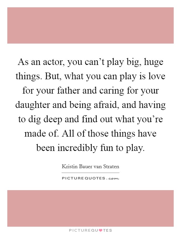 As an actor, you can't play big, huge things. But, what you can play is love for your father and caring for your daughter and being afraid, and having to dig deep and find out what you're made of. All of those things have been incredibly fun to play. Picture Quote #1