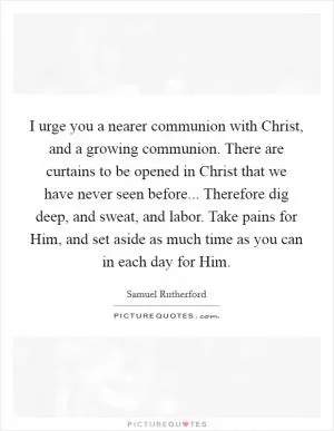 I urge you a nearer communion with Christ, and a growing communion. There are curtains to be opened in Christ that we have never seen before... Therefore dig deep, and sweat, and labor. Take pains for Him, and set aside as much time as you can in each day for Him Picture Quote #1
