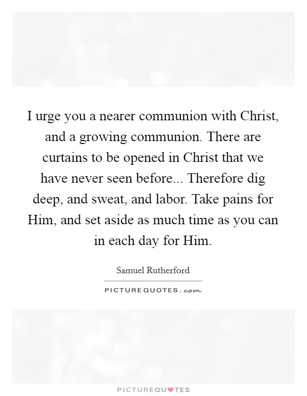 I urge you a nearer communion with Christ, and a growing communion. There are curtains to be opened in Christ that we have never seen before... Therefore dig deep, and sweat, and labor. Take pains for Him, and set aside as much time as you can in each day for Him. Picture Quote #1