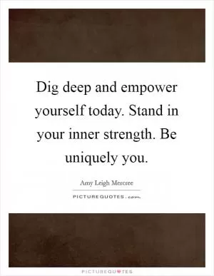 Dig deep and empower yourself today. Stand in your inner strength. Be uniquely you Picture Quote #1