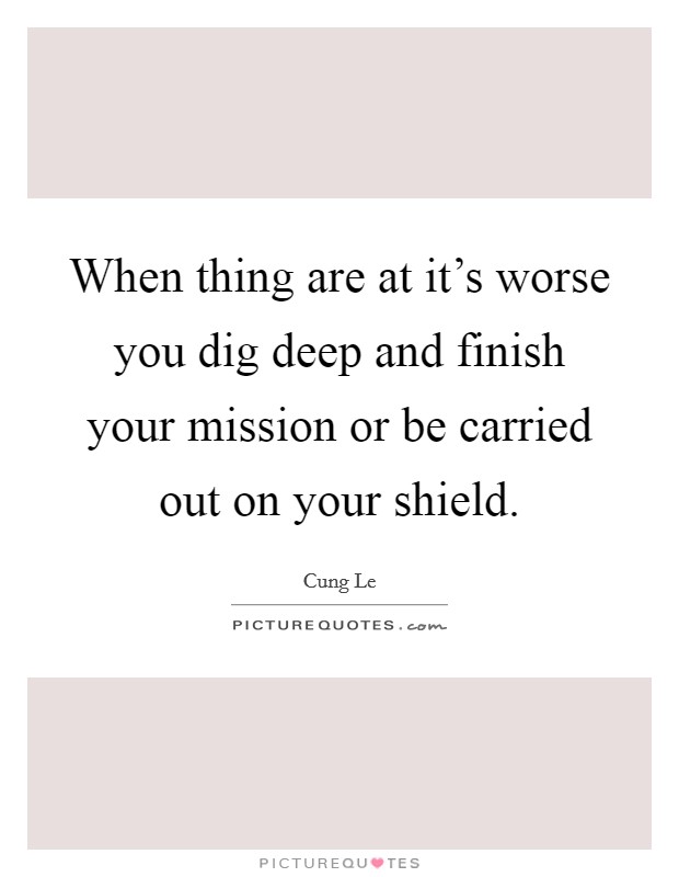When thing are at it's worse you dig deep and finish your mission or be carried out on your shield. Picture Quote #1
