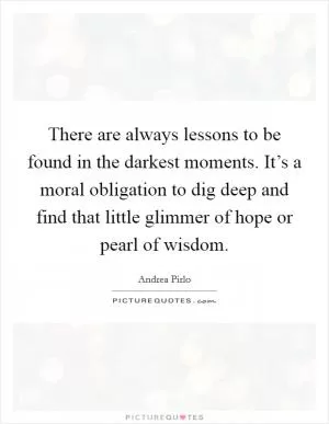 There are always lessons to be found in the darkest moments. It’s a moral obligation to dig deep and find that little glimmer of hope or pearl of wisdom Picture Quote #1