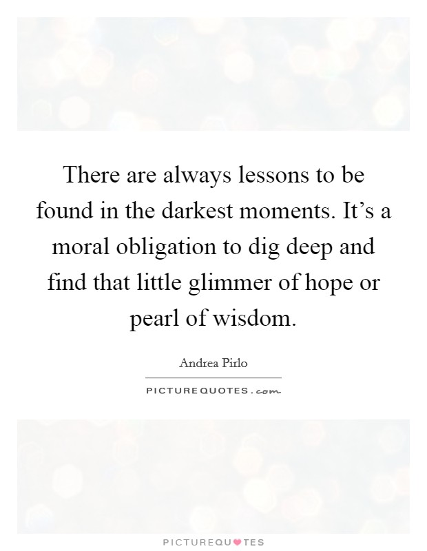 There are always lessons to be found in the darkest moments. It's a moral obligation to dig deep and find that little glimmer of hope or pearl of wisdom. Picture Quote #1