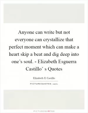 Anyone can write but not everyone can crystallize that perfect moment which can make a heart skip a beat and dig deep into one’s soul. - Elizabeth Esguerra Castillo’ s Quotes Picture Quote #1