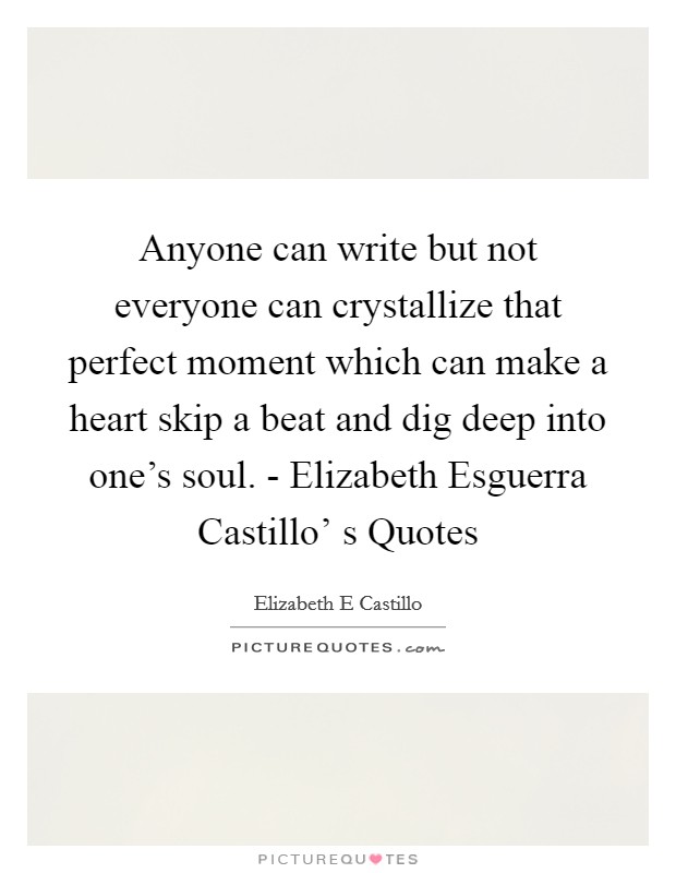 Anyone can write but not everyone can crystallize that perfect moment which can make a heart skip a beat and dig deep into one's soul. - Elizabeth Esguerra Castillo' s Quotes Picture Quote #1