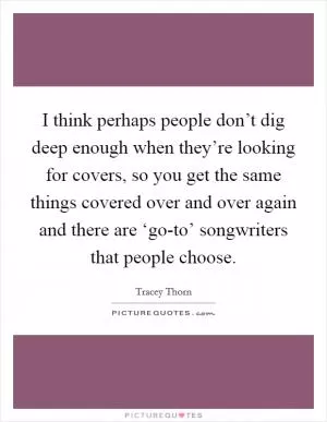 I think perhaps people don’t dig deep enough when they’re looking for covers, so you get the same things covered over and over again and there are ‘go-to’ songwriters that people choose Picture Quote #1