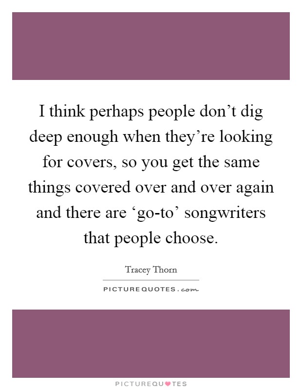 I think perhaps people don't dig deep enough when they're looking for covers, so you get the same things covered over and over again and there are ‘go-to' songwriters that people choose. Picture Quote #1