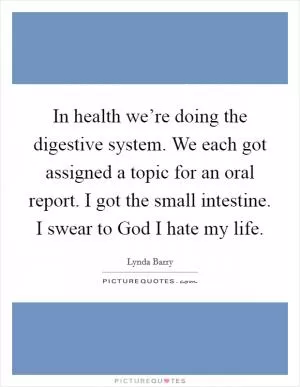 In health we’re doing the digestive system. We each got assigned a topic for an oral report. I got the small intestine. I swear to God I hate my life Picture Quote #1