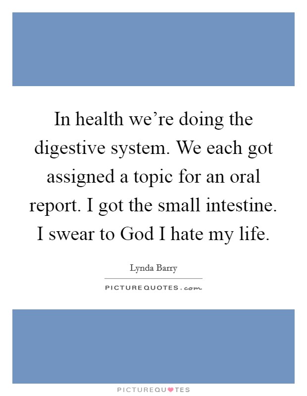 In health we're doing the digestive system. We each got assigned a topic for an oral report. I got the small intestine. I swear to God I hate my life. Picture Quote #1