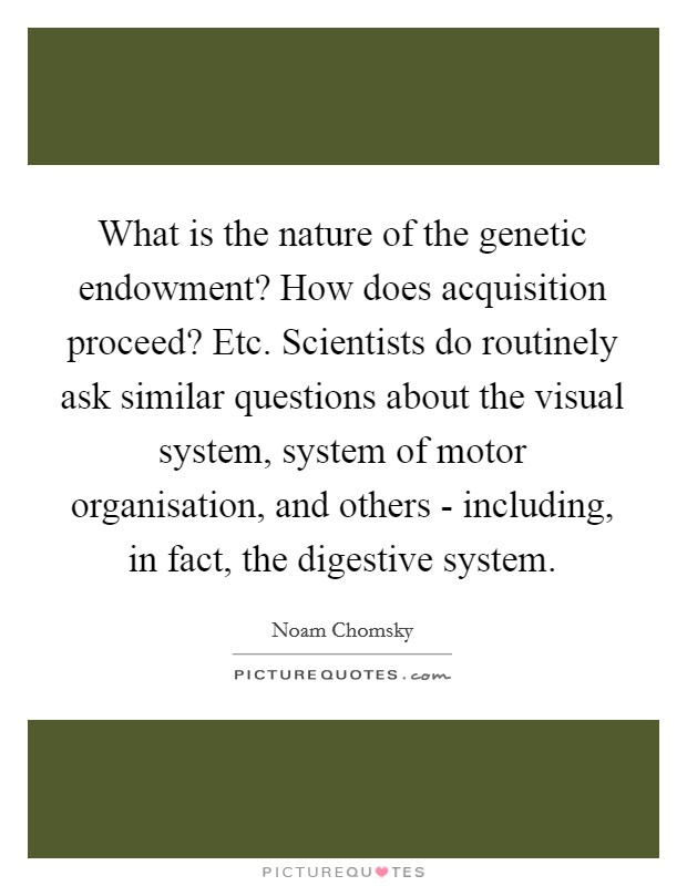 What is the nature of the genetic endowment? How does acquisition proceed? Etc. Scientists do routinely ask similar questions about the visual system, system of motor organisation, and others - including, in fact, the digestive system. Picture Quote #1