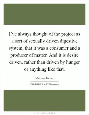 I’ve always thought of the project as a sort of sexually driven digestive system, that it was a consumer and a producer of matter. And it is desire driven, rather than driven by hunger or anything like that Picture Quote #1