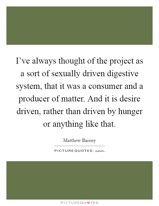 I've always thought of the project as a sort of sexually driven digestive system, that it was a consumer and a producer of matter. And it is desire driven, rather than driven by hunger or anything like that. Picture Quote #1