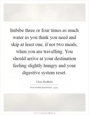 Imbibe three or four times as much water as you think you need and skip at least one, if not two meals, when you are travelling. You should arrive at your destination feeling slightly hungry and your digestive system reset Picture Quote #1