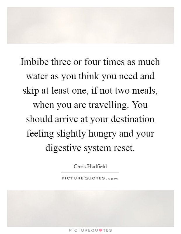 Imbibe three or four times as much water as you think you need and skip at least one, if not two meals, when you are travelling. You should arrive at your destination feeling slightly hungry and your digestive system reset. Picture Quote #1