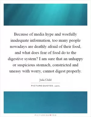 Because of media hype and woefully inadequate information, too many people nowadays are deathly afraid of their food, and what does fear of food do to the digestive system? I am sure that an unhappy or suspicious stomach, constricted and uneasy with worry, cannot digest properly Picture Quote #1