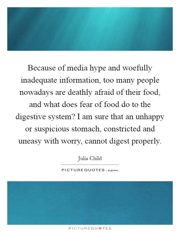 Because of media hype and woefully inadequate information, too many people nowadays are deathly afraid of their food, and what does fear of food do to the digestive system? I am sure that an unhappy or suspicious stomach, constricted and uneasy with worry, cannot digest properly. Picture Quote #1