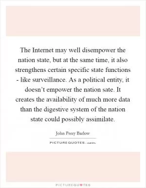 The Internet may well disempower the nation state, but at the same time, it also strengthens certain specific state functions - like surveillance. As a political entity, it doesn’t empower the nation sate. It creates the availability of much more data than the digestive system of the nation state could possibly assimilate Picture Quote #1