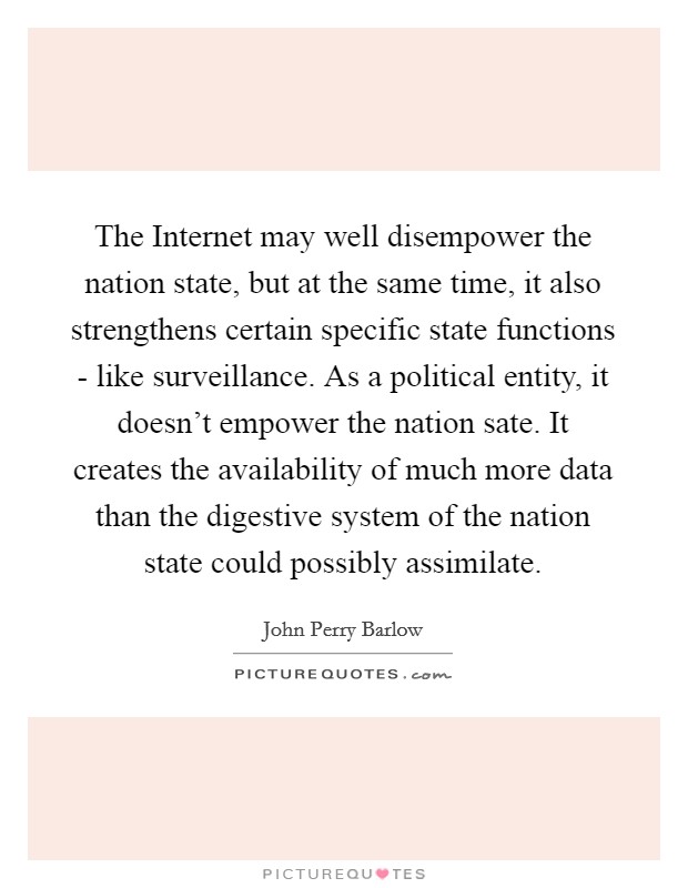 The Internet may well disempower the nation state, but at the same time, it also strengthens certain specific state functions - like surveillance. As a political entity, it doesn't empower the nation sate. It creates the availability of much more data than the digestive system of the nation state could possibly assimilate. Picture Quote #1