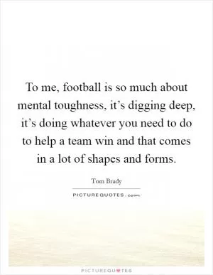 To me, football is so much about mental toughness, it’s digging deep, it’s doing whatever you need to do to help a team win and that comes in a lot of shapes and forms Picture Quote #1