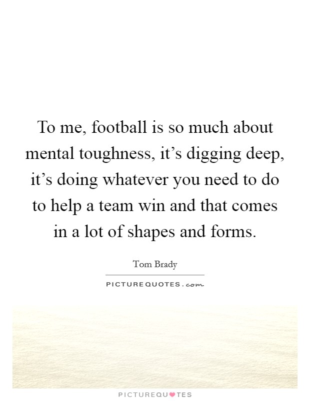 To me, football is so much about mental toughness, it's digging deep, it's doing whatever you need to do to help a team win and that comes in a lot of shapes and forms. Picture Quote #1