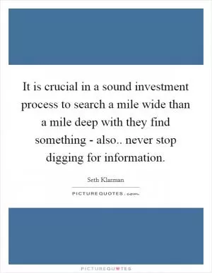 It is crucial in a sound investment process to search a mile wide than a mile deep with they find something - also.. never stop digging for information Picture Quote #1
