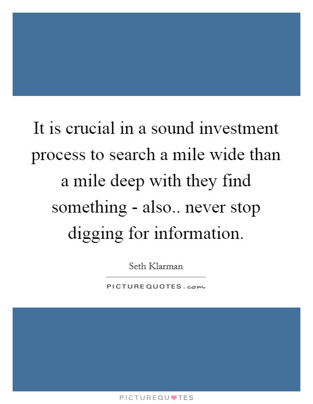 It is crucial in a sound investment process to search a mile wide than a mile deep with they find something - also.. never stop digging for information. Picture Quote #1