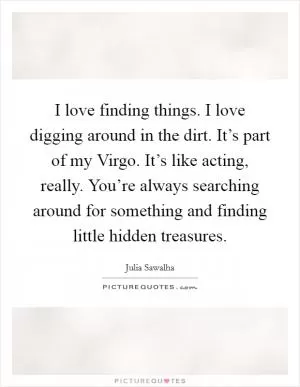 I love finding things. I love digging around in the dirt. It’s part of my Virgo. It’s like acting, really. You’re always searching around for something and finding little hidden treasures Picture Quote #1
