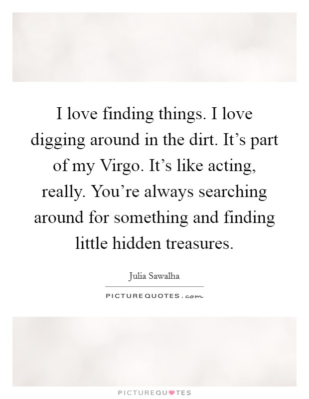 I love finding things. I love digging around in the dirt. It's part of my Virgo. It's like acting, really. You're always searching around for something and finding little hidden treasures. Picture Quote #1