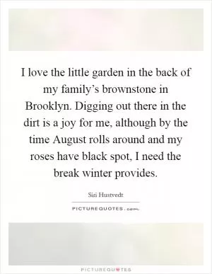 I love the little garden in the back of my family’s brownstone in Brooklyn. Digging out there in the dirt is a joy for me, although by the time August rolls around and my roses have black spot, I need the break winter provides Picture Quote #1