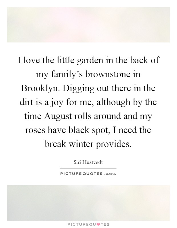 I love the little garden in the back of my family's brownstone in Brooklyn. Digging out there in the dirt is a joy for me, although by the time August rolls around and my roses have black spot, I need the break winter provides. Picture Quote #1