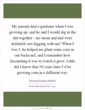 My parents had a gardener when I was growing up, and he and I would dig in the dirt together - my mom and dad were definitely not digging with me! When I was 5, he helped me plant some corn in our backyard, and I remember how fascinating it was to watch it grow. Little did I know that 50 years later I’d be growing corn in a different way Picture Quote #1