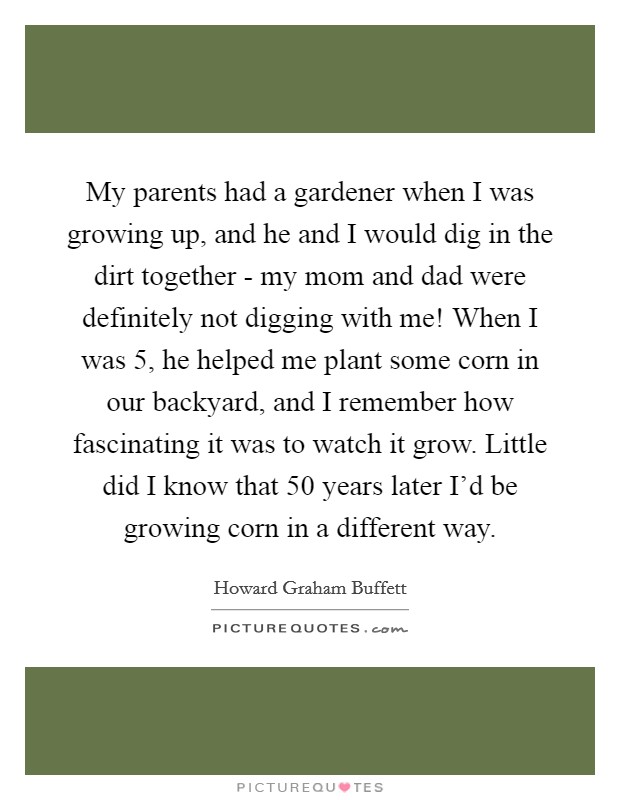 My parents had a gardener when I was growing up, and he and I would dig in the dirt together - my mom and dad were definitely not digging with me! When I was 5, he helped me plant some corn in our backyard, and I remember how fascinating it was to watch it grow. Little did I know that 50 years later I'd be growing corn in a different way. Picture Quote #1