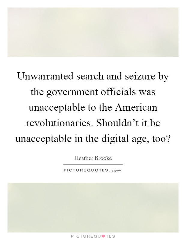 Unwarranted search and seizure by the government officials was unacceptable to the American revolutionaries. Shouldn't it be unacceptable in the digital age, too? Picture Quote #1
