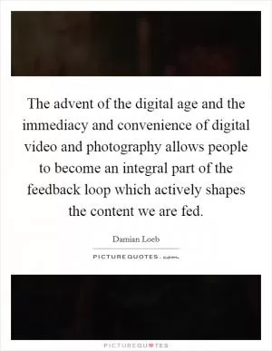 The advent of the digital age and the immediacy and convenience of digital video and photography allows people to become an integral part of the feedback loop which actively shapes the content we are fed Picture Quote #1