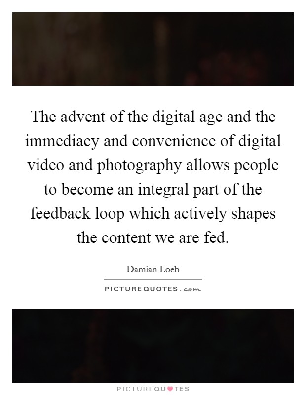 The advent of the digital age and the immediacy and convenience of digital video and photography allows people to become an integral part of the feedback loop which actively shapes the content we are fed. Picture Quote #1