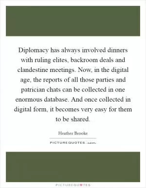 Diplomacy has always involved dinners with ruling elites, backroom deals and clandestine meetings. Now, in the digital age, the reports of all those parties and patrician chats can be collected in one enormous database. And once collected in digital form, it becomes very easy for them to be shared Picture Quote #1