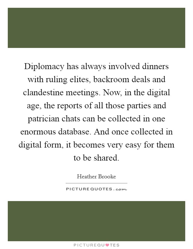 Diplomacy has always involved dinners with ruling elites, backroom deals and clandestine meetings. Now, in the digital age, the reports of all those parties and patrician chats can be collected in one enormous database. And once collected in digital form, it becomes very easy for them to be shared. Picture Quote #1