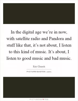 In the digital age we’re in now, with satellite radio and Pandora and stuff like that, it’s not about, I listen to this kind of music. It’s about, I listen to good music and bad music Picture Quote #1