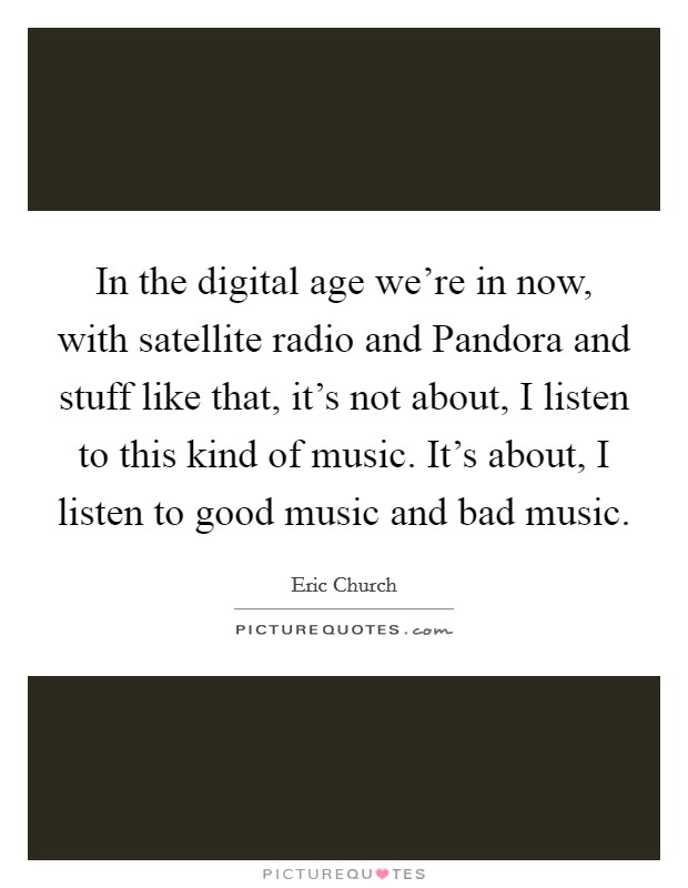 In the digital age we're in now, with satellite radio and Pandora and stuff like that, it's not about, I listen to this kind of music. It's about, I listen to good music and bad music. Picture Quote #1