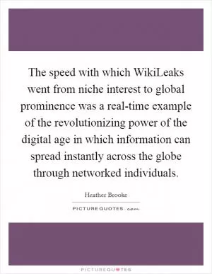 The speed with which WikiLeaks went from niche interest to global prominence was a real-time example of the revolutionizing power of the digital age in which information can spread instantly across the globe through networked individuals Picture Quote #1