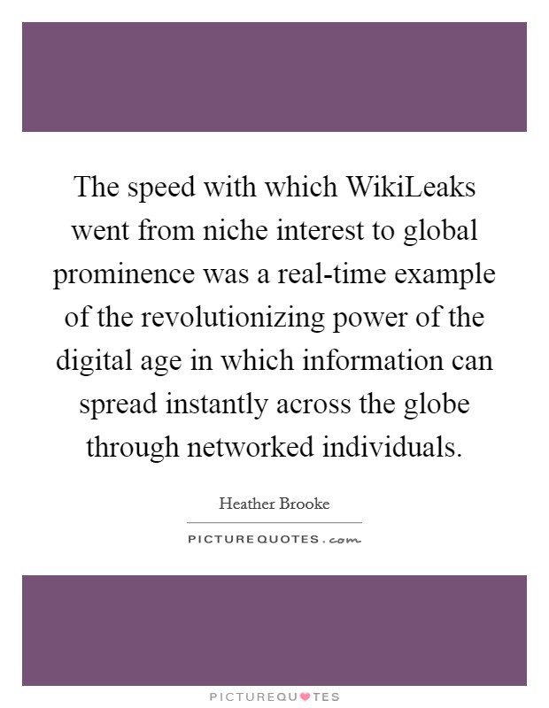 The speed with which WikiLeaks went from niche interest to global prominence was a real-time example of the revolutionizing power of the digital age in which information can spread instantly across the globe through networked individuals. Picture Quote #1