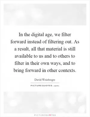 In the digital age, we filter forward instead of filtering out. As a result, all that material is still available to us and to others to filter in their own ways, and to bring forward in other contexts Picture Quote #1