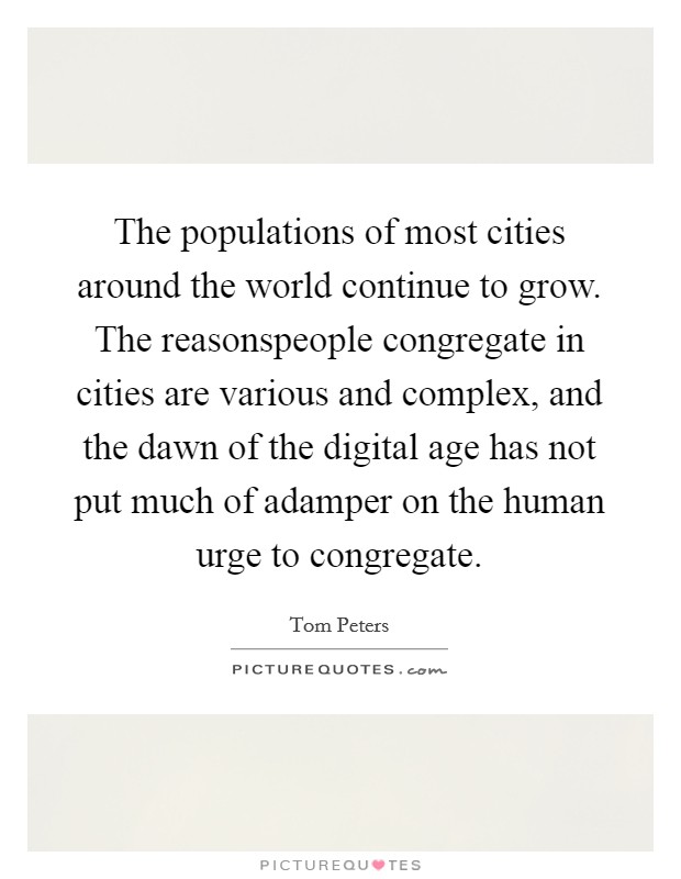 The populations of most cities around the world continue to grow. The reasonspeople congregate in cities are various and complex, and the dawn of the digital age has not put much of adamper on the human urge to congregate. Picture Quote #1