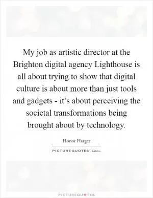 My job as artistic director at the Brighton digital agency Lighthouse is all about trying to show that digital culture is about more than just tools and gadgets - it’s about perceiving the societal transformations being brought about by technology Picture Quote #1