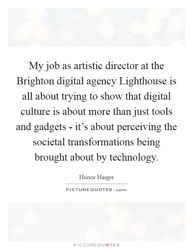 My job as artistic director at the Brighton digital agency Lighthouse is all about trying to show that digital culture is about more than just tools and gadgets - it's about perceiving the societal transformations being brought about by technology. Picture Quote #1