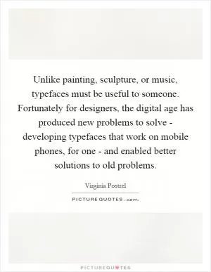 Unlike painting, sculpture, or music, typefaces must be useful to someone. Fortunately for designers, the digital age has produced new problems to solve - developing typefaces that work on mobile phones, for one - and enabled better solutions to old problems Picture Quote #1