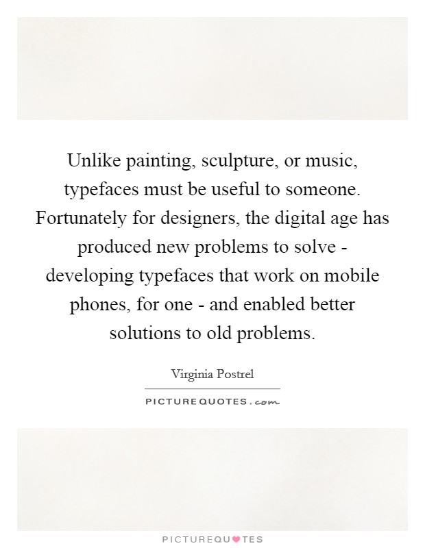 Unlike painting, sculpture, or music, typefaces must be useful to someone. Fortunately for designers, the digital age has produced new problems to solve - developing typefaces that work on mobile phones, for one - and enabled better solutions to old problems. Picture Quote #1