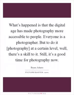What’s happened is that the digital age has made photography more accessible to people. Everyone is a photographer. But to do it [photography] at a certain level, well, there’s a skill to it. Still, it’s a good time for photography now Picture Quote #1