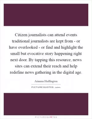 Citizen journalists can attend events traditional journalists are kept from - or have overlooked - or find and highlight the small but evocative story happening right next door. By tapping this resource, news sites can extend their reach and help redefine news gathering in the digital age Picture Quote #1